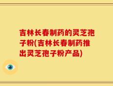 吉林长春制药的灵芝孢子粉(吉林长春制药推出灵芝孢子粉产品)