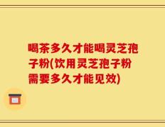 喝茶多久才能喝灵芝孢子粉(饮用灵芝孢子粉需要多久才能见效)