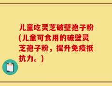 儿童吃灵芝破壁孢子粉(儿童可食用的破壁灵芝孢子粉，提升免疫抵抗力。)