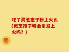 吃了灵芝孢子粉上火么(灵芝孢子粉会引发上火吗？)