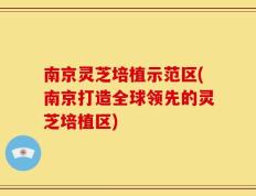 南京灵芝培植示范区(南京打造全球领先的灵芝培植区)