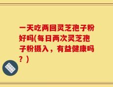 一天吃两回灵芝孢子粉好吗(每日两次灵芝孢子粉摄入，有益健康吗？)