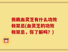 佩戴血灵芝有什么功效和禁忌(血灵芝的功效和禁忌，你了解吗？)