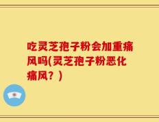 吃灵芝孢子粉会加重痛风吗(灵芝孢子粉恶化痛风？)