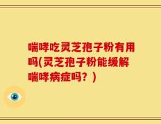 喘哮吃灵芝孢子粉有用吗(灵芝孢子粉能缓解喘哮病症吗？)