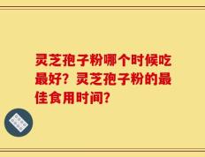 灵芝孢子粉哪个时候吃最好？灵芝孢子粉的最佳食用时间？
