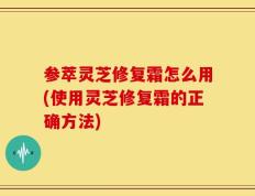 参萃灵芝修复霜怎么用(使用灵芝修复霜的正确方法)