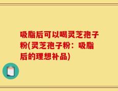 吸脂后可以喝灵芝孢子粉(灵芝孢子粉：吸脂后的理想补品)
