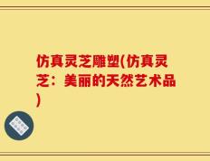 仿真灵芝雕塑(仿真灵芝：美丽的天然艺术品)