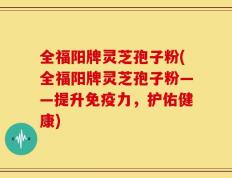 全福阳牌灵芝孢子粉(全福阳牌灵芝孢子粉——提升免疫力，护佑健康)