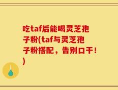 吃taf后能喝灵芝孢子粉(taf与灵芝孢子粉搭配，告别口干！)