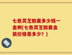 七色灵芝胶囊多少钱一盒啊(七色灵芝胶囊盒装价格是多少？)