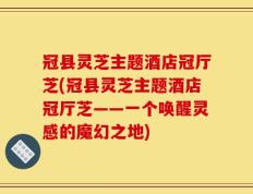 冠县灵芝主题酒店冠厅芝(冠县灵芝主题酒店冠厅芝——一个唤醒灵感的魔幻之地)