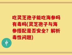 吃灵芝孢子能吃海参吗有毒吗(灵芝孢子与海参搭配是否安全？解析毒性问题)