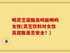 喝灵芝尿酸高吗能喝吗女性(灵芝饮料对女性高尿酸是否安全？)