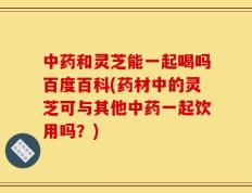 中药和灵芝能一起喝吗百度百科(药材中的灵芝可与其他中药一起饮用吗？)