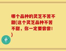 哪个品种的灵芝不苦不甜(这个灵芝品种不苦不甜，你一定要尝尝！)