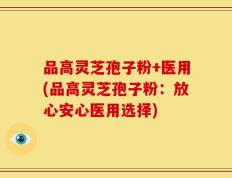 品高灵芝孢子粉+医用(品高灵芝孢子粉：放心安心医用选择)