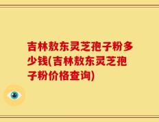 吉林敖东灵芝孢子粉多少钱(吉林敖东灵芝孢子粉价格查询)
