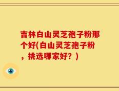 吉林白山灵芝孢子粉那个好(白山灵芝孢子粉，挑选哪家好？)