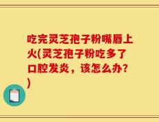 吃完灵芝孢子粉嘴唇上火(灵芝孢子粉吃多了口腔发炎，该怎么办？)