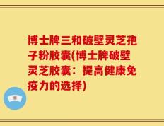 博士牌三和破壁灵芝孢子粉胶囊(博士牌破壁灵芝胶囊：提高健康免疫力的选择)