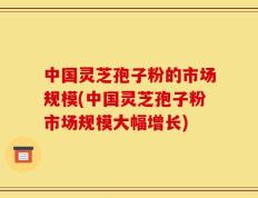 中国灵芝孢子粉的市场规模(中国灵芝孢子粉市场规模大幅增长)