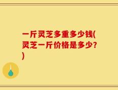 一斤灵芝多重多少钱(灵芝一斤价格是多少？)