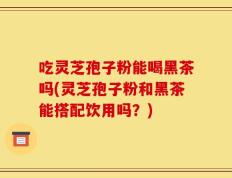 吃灵芝孢子粉能喝黑茶吗(灵芝孢子粉和黑茶能搭配饮用吗？)