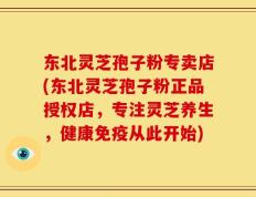 东北灵芝孢子粉专卖店(东北灵芝孢子粉正品授权店，专注灵芝养生，健康免疫从此开始)