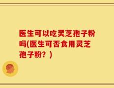 医生可以吃灵芝孢子粉吗(医生可否食用灵芝孢子粉？)