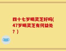 四十七岁喝灵芝好吗(47岁喝灵芝有何益处？)