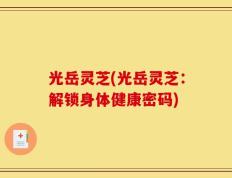 光岳灵芝(光岳灵芝：解锁身体健康密码)