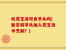 吃灵芝汤可食芋头吗(能否将芋头加入灵芝汤中烹制？)