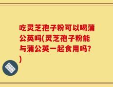吃灵芝孢子粉可以喝蒲公英吗(灵芝孢子粉能与蒲公英一起食用吗？)
