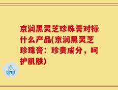京润黑灵芝珍珠膏对标什么产品(京润黑灵芝珍珠膏：珍贵成分，呵护肌肤)