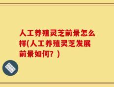 人工养殖灵芝前景怎么样(人工养殖灵芝发展前景如何？)