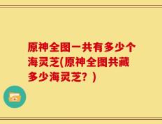 原神全图一共有多少个海灵芝(原神全图共藏多少海灵芝？)