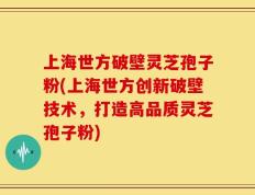 上海世方破壁灵芝孢子粉(上海世方创新破壁技术，打造高品质灵芝孢子粉)