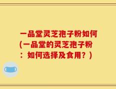 一品堂灵芝孢子粉如何(一品堂的灵芝孢子粉：如何选择及食用？)