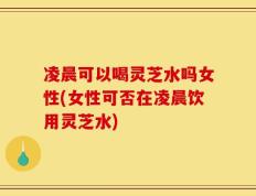 凌晨可以喝灵芝水吗女性(女性可否在凌晨饮用灵芝水)