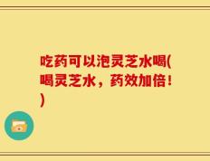 吃药可以泡灵芝水喝(喝灵芝水，药效加倍！)
