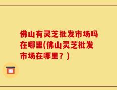 佛山有灵芝批发市场吗在哪里(佛山灵芝批发市场在哪里？)