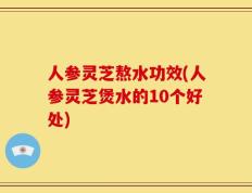 人参灵芝熬水功效(人参灵芝煲水的10个好处)