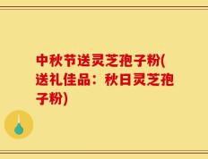 中秋节送灵芝孢子粉(送礼佳品：秋日灵芝孢子粉)