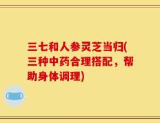 三七和人参灵芝当归(三种中药合理搭配，帮助身体调理)