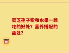 灵芝孢子粉和水果一起吃的好处？营养搭配的益处？