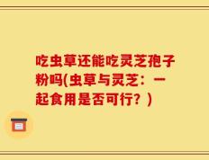 吃虫草还能吃灵芝孢子粉吗(虫草与灵芝：一起食用是否可行？)