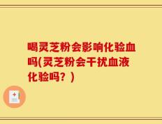 喝灵芝粉会影响化验血吗(灵芝粉会干扰血液化验吗？)