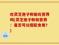 吃灵芝孢子粉能吃苦荞吗(灵芝孢子粉和苦荞：是否可以搭配食用？)